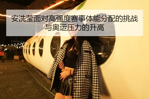 安洗莹面对高强度赛事体能分配的挑战与奥运压力的升高
