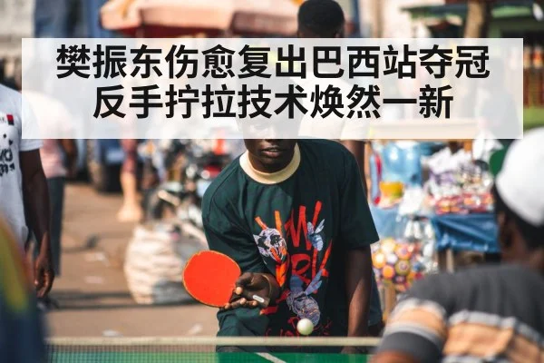 樊振东伤愈复出巴西站夺冠反手拧拉技术焕然一新