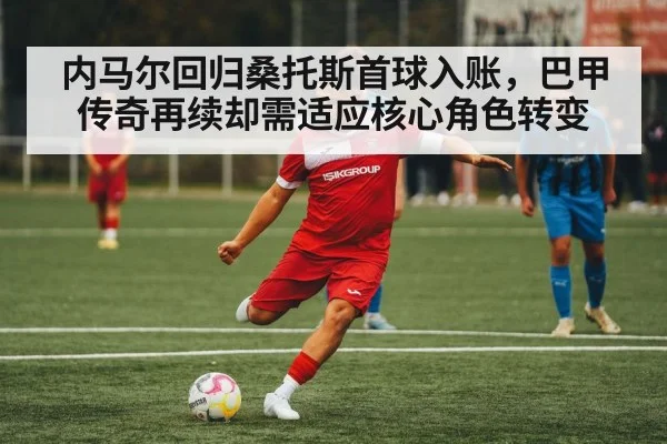 内马尔回归桑托斯首球入账，巴甲传奇再续却需适应核心角色转变